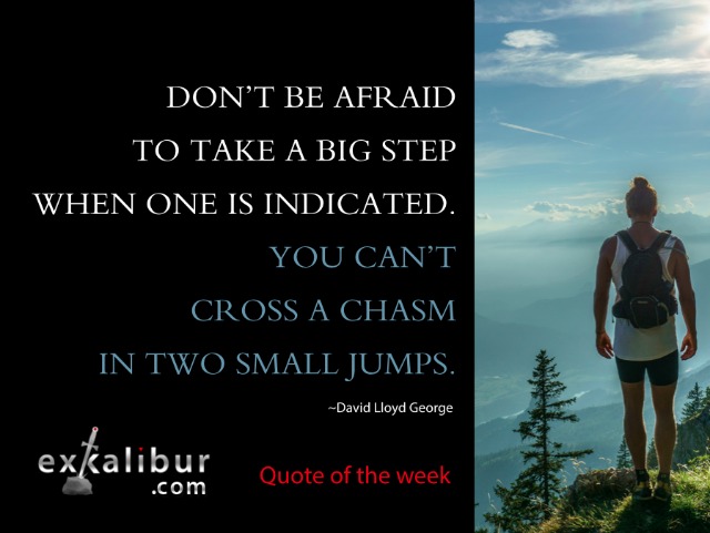 Don't be afraid to take a big step when one is indicated. You can't cross a chasm in two small jumps. ~David Lloyd George