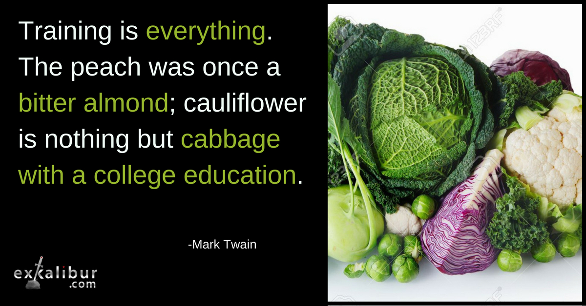 Training is everything. The peach was once a bitter almond; cauliflower is nothing but cabbage with a college education.